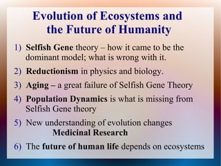 1) Selfish Gene theory – how it came to be the
dominant model; what is wrong with it.
2) Reductionism in physics and biology.
3) Aging – a great failure of Selfish Gene Theory
4) Population Dynamics is what is missing from
Selfish Gene theory
5) New understanding of evolution changes
Medicinal Research
6) The future of human life depends on ecosystems
Evolution of Ecosystems and
the Future of Humanity
 