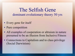 The Selfish Gene
dominant evolutionary theory 50 yrs
● Every gene for itself
● Pure competition
● All examples of cooperation or altruism in nature
presumed to be an illusion from Inclusive Fitness
● Connections to Capitalism and to class privilege
(Social Darwinism)
 