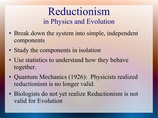 Reductionism
in Physics and Evolution
● Break down the system into simple, independent
components
● Study the components in isolation
● Use statistics to understand how they behave
together.
● Quantum Mechanics (1926): Physicists realized
reductionism is no longer valid.
● Biologists do not yet realize Reductionism is not
valid for Evolution
 