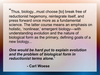 “Thus, biology...must choose [to] break free of
reductionist hegemony, reintegrate itself, and
press forward once more as a fundamental
science. The latter course means an emphasis on
holistic, ‘nonlinear,’ emergent biology—with
understanding evolution and the nature of
biological form as the primary, defining goals of a
new biology...
One would be hard put to explain evolution
and the problem of biological form in
reductionist terms alone.”
- Carl Woese
 