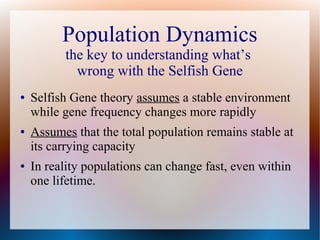 Population Dynamics
the key to understanding what’s
wrong with the Selfish Gene
● Selfish Gene theory assumes a stable environment
while gene frequency changes more rapidly
● Assumes that the total population remains stable at
its carrying capacity
● In reality populations can change fast, even within
one lifetime.
 