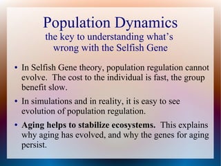 Population Dynamics
the key to understanding what’s
wrong with the Selfish Gene
● In Selfish Gene theory, population regulation cannot
evolve. The cost to the individual is fast, the group
benefit slow.
● In simulations and in reality, it is easy to see
evolution of population regulation.
● Aging helps to stabilize ecosystems. This explains
why aging has evolved, and why the genes for aging
persist.
 