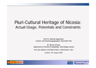 Pluri-Cultural Heritage of Nicosia:
Actual Usage, Potentials and Constraints
Prof. Dr. Andreas Kagermeier

Freizeit- und Tourismusgeographie, Universität Trier
Dr. Werner Gronau

Department of Tourism & Hospitality, Intercollege Larnaca

RGS-IBG ANNUAL INTERNATIONAL CONFERENCE 2007
London, 29th August 2007

 