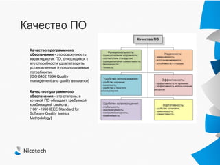 Качество ПО

 Качество программного
 обеспечения - это совокупность
 характеристик ПО, относящихся к
 его способности удовлетворять
 установленные и предполагаемые
 потребности.
 [ISO 8402:1994 Quality
 management and quality assurance]

 Качество программного
 обеспечения - это степень, в
 которой ПО обладает требуемой
 комбинацией свойств .
 [1061-1998 IEEE Standard for
 Software Quality Metrics
 Methodology]
 