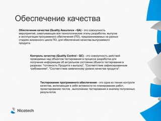 Обеспечение качества
Обеспечение качества (Quality Assurance - QA) - это совокупность
мероприятий, охватывающих все технологические этапы разработки, выпуска
и эксплуатации программного обеспечения (ПО), предпринимаемых на разных
стадиях жизненного цикла ПО, для обеспечения качества выпускаемого
продукта.



        Контроль качества (Quality Control - QC) - это совокупность действий
        проводимых над объектом тестирования в процессе разработки для
        получения информации об актуальном состоянии объекта тестирования в
        разрезах: "готовность Продукта к выпуску", "Соответствие зафиксированным
        требованиям", "Соответствие заявленному уровню качества продукта".




               Тестирование программного обеспечения - это одна из техник контроля
               качества, включающая в себя активности по планированию работ,
               проектированию тестов , выполнению тестирования и анализу полученных
               результатов.
 