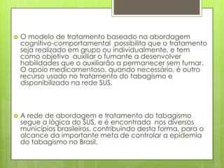  O modelo de tratamento baseado na abordagem
cognitivo-comportamental possibilita que o tratamento
seja realizado em grupo ou individualmente, e tem
como objetivo auxiliar o fumante a desenvolver
habilidades que o auxiliarão a permanecer sem fumar.
O apoio medicamentoso, quando necessário, é outro
recurso usado no tratamento do tabagismo e
disponibilizado na rede SUS.
 A rede de abordagem e tratamento do tabagismo
segue a lógica do SUS, e é encontrada nos diversos
municípios brasileiros, contribuindo desta forma, para o
alcance da importante meta de controlar a epidemia
do tabagismo no Brasil.
 