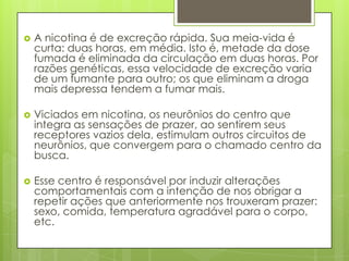  A nicotina é de excreção rápida. Sua meia-vida é
curta: duas horas, em média. Isto é, metade da dose
fumada é eliminada da circulação em duas horas. Por
razões genéticas, essa velocidade de excreção varia
de um fumante para outro; os que eliminam a droga
mais depressa tendem a fumar mais.
 Viciados em nicotina, os neurônios do centro que
integra as sensações de prazer, ao sentirem seus
receptores vazios dela, estimulam outros circuitos de
neurônios, que convergem para o chamado centro da
busca.
 Esse centro é responsável por induzir alterações
comportamentais com a intenção de nos obrigar a
repetir ações que anteriormente nos trouxeram prazer:
sexo, comida, temperatura agradável para o corpo,
etc.
 