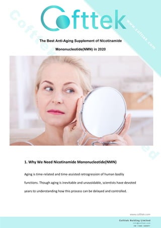 The Best Anti-Aging Supplement of Nicotinamide
Mononucleotide(NMN) in 2020
1. Why We Need Nicotinamide Mononucleotide(NMN)
Aging is time-related and time-assisted retrogression of human bodily
functions. Though aging is inevitable and unavoidable, scientists have devoted
years to understanding how this process can be delayed and controlled.
www.cofttek.com
 