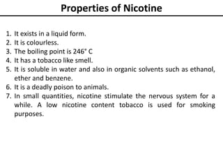 Properties of Nicotine
1. It exists in a liquid form.
2. It is colourless.
3. The boiling point is 246° C
4. It has a tobacco like smell.
5. It is soluble in water and also in organic solvents such as ethanol,
ether and benzene.
6. It is a deadly poison to animals.
7. In small quantities, nicotine stimulate the nervous system for a
while. A low nicotine content tobacco is used for smoking
purposes.
 