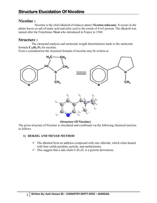 Structure Elucidation Of Nicotine
1 Written By: Amir Hassan BS – CHEMISTRY DEPTT GPGC – MARDAN.
Nicotine :
Nicotine is the chief alkaloid of tobacco plant (Nicotina tabacum). It occurs in the
plants leaves as salt of malic acid and citric acid to the extent of 4 to5 percent. The alkaloid was
named after the Frenchman Nicot who introduced in France in 1560.
Structure :
The elemental analysis and molecular weight determination leads to the molecular
formula C10H14N2 for nicotine.
From a consideration the structural formula of nicotine may be written as
(Structure Of Nicotine)
The given structure of Nicotine is elucidated and confirmed via the following chemical reaction
as follows
1) HERZIG AND MEYER METHOD
 The alkaliod form an addition compound with zinc chloride, which when heated
with lime yields pyridine, pyrrole, and methylamine.
 This suggest that a side chain C5H10N, is a pyrrole derivatious.
 
