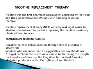 NICOTINE REPLACEMENT THERAPY
Nicotine was the first pharmacological agent approved by the Food
and Drug Administration FDA for use in smoking cessation
therapy.
Nicotine replacement therapy (NRT) worksby making it easier to
abstain from tobacco by partially replacing the nicotine previously
obtained from tobacco.
TRANSDERMAL NICOTINE PATCHES
Nicotine patches deliver nicotine through skin at a relatively
steady rate.
Smokers who use more than 10 ciggarettes per day should use
21mg/d patch for the first 6 weeks,move to the 14 mg/d strength
for 2 weeks and then use the 7mg dose for the final 2 weeks.
Marketed products are NicoDerm,Nicotrol and Habitrol
 