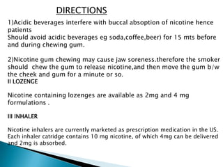 DIRECTIONS
1)Acidic beverages interfere with buccal absoption of nicotine hence
patients
Should avoid acidic beverages eg soda,coffee,beer) for 15 mts before
and during chewing gum.
2)Nicotine gum chewing may cause jaw soreness.therefore the smoker
should chew the gum to release nicotine,and then move the gum b/w
the cheek and gum for a minute or so.
II LOZENGE
Nicotine containing lozenges are available as 2mg and 4 mg
formulations .
III INHALER
Nicotine inhalers are currently marketed as prescription medication in the US.
Each inhaler catridge contains 10 mg nicotine, of which 4mg can be delivered
and 2mg is absorbed.
 