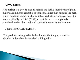 IV)VAPORIZER
A vaporizer is a device used to release the active ingredients of plant
material,commonly cannabis or tobacco.Rather than burning the herb,
which produces numerous harmful by-products, a vaporizer heats the
material,ideally to 180C (356F),so that the active compounds
contained in the plant melt and convert into an aromatic vapour.
V)SUBLINGUAL TABLET
The product is designed to be held under the tongue, where the
nicotine in the tablet is absorbed sublingually.
 