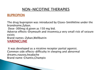 NON-NICOTINE THERAPIES
BUPROPION
The drug bupropion was introduced by Glaxo-Smithkline under the
brandname,Zyban.
Dose-300mg/d,given as 150 mg bid.
Adverse effects-Drymouth and insomnia,a very small risk of seizure
exists
Brand names-Zyban,Wellbutrin
VARENICLINE
It was developed as a nicotine receptor partial agonist.
Common side effects-difficulty in sleeping and abnormal
dreams,nausea,headache
Brand name-Chantix,Champix
 