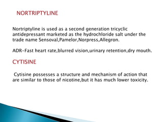 NORTRIPTYLINE
Nortriptyline is used as a second generation tricyclic
antidepressant marketed as the hydrochloride salt under the
trade name Sensoval,Pamelor,Norpress,Allegron.
ADR-Fast heart rate,blurred vision,urinary retention,dry mouth.
CYTISINE
Cytisine possesses a structure and mechanism of action that
are similar to those of nicotine,but it has much lower toxicity.
 