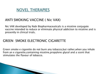 NOVEL THERAPIES
ANTI SMOKING VACCINE ( Nic VAX)
Nic VAX developed by Nabi Biopharmaceuticals is a nicotine conjugate
vaccine intended to reduce or eliminate physical addiction to nicotine and is
presently in clinical trials.
GREEN SMOKE ELECTRONIC CIGARETTE
Green smoke e cigarette do not burn any tobacco,but rather,when you inhale
from an e cigarette,containing nicotine,propylene glycol and a scent that
stimulates the flavour of tobacco.
 