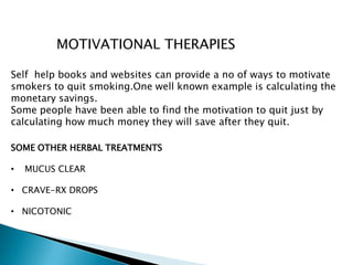 MOTIVATIONAL THERAPIES
Self help books and websites can provide a no of ways to motivate
smokers to quit smoking.One well known example is calculating the
monetary savings.
Some people have been able to find the motivation to quit just by
calculating how much money they will save after they quit.
SOME OTHER HERBAL TREATMENTS
• MUCUS CLEAR
• CRAVE-RX DROPS
• NICOTONIC
 