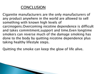 CONCLUSION
Cigarette manufacturers are the only manufacturers of
any product anywhere in the world are allowed to sell
something with known high levels of
carcinogens.Overcoming nicotine dependence is difficult
and takes commitment,support and time.Even longtime
smokers can reverse much of the damage smoking has
done to the body by quitting nicotine dependence plus
taking healthy lifestyle steps.
Quitting the smoke can keep the glow of life alive.
 
