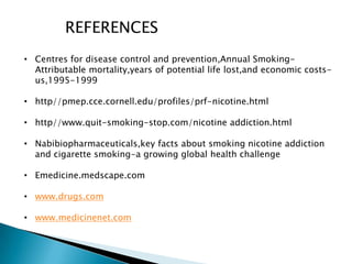 REFERENCES
• Centres for disease control and prevention,Annual Smoking-
Attributable mortality,years of potential life lost,and economic costs-
us,1995-1999
• http//pmep.cce.cornell.edu/profiles/prf-nicotine.html
• http//www.quit-smoking-stop.com/nicotine addiction.html
• Nabibiopharmaceuticals,key facts about smoking nicotine addiction
and cigarette smoking-a growing global health challenge
• Emedicine.medscape.com
• www.drugs.com
• www.medicinenet.com
 