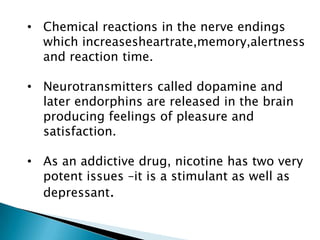 • Chemical reactions in the nerve endings
which increasesheartrate,memory,alertness
and reaction time.
• Neurotransmitters called dopamine and
later endorphins are released in the brain
producing feelings of pleasure and
satisfaction.
• As an addictive drug, nicotine has two very
potent issues –it is a stimulant as well as
depressant.
 