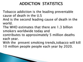 ADDICTION STATISTICS
Tobacco addiction is the leading preventable
cause of death in the U.S
And is the second leading cause of death in the
world.
The WHO estimates that there are 1.3 billion
smokers worldwide today and
contributes to approximately 5 million deaths
each year.
With the present smoking trends,tobacco will kill
10 million people people each year by 2020.
 