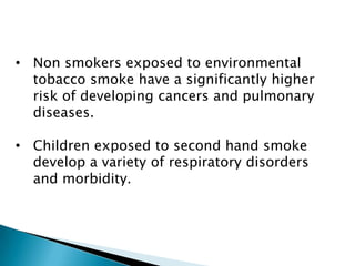 • Non smokers exposed to environmental
tobacco smoke have a significantly higher
risk of developing cancers and pulmonary
diseases.
• Children exposed to second hand smoke
develop a variety of respiratory disorders
and morbidity.
 