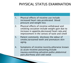 PHYSICAL STATUS EXAMINATION
1. Physical effects of nicotine use include
increased heart rate,accelerated blood
pressure and weight loss
2. Physical effects of nicotine withdrawal and
smoking cessation include weight gain due to
increase in appetite,decreased heart rate,and
improvement in the senses of taste and smell
3.
4.
Patient commonly discloses the odour of
smoke,tarstained teeth and premature skin
aging.
Symptoms of nicotine toxicity,otherwise known
as acute nicotine poisoning,include
nausea,vomitting,salivation,pallor,abdominal
pain,diarrhoea and cold sweat
 