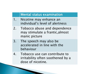 Mental status examination
1. Nicotine may enhance an
individual’s level of alertness
2. Tobacco abuse and dependence
may stimulate a frantic,almost
manic picture
3. The speech may also be
accelerated in line with the
behaviour
4. Tobacco use can contribute to
irritability often soothened by a
dose of nicotine.
 