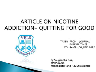 ARTICLE ON NICOTINE
ADDICTION- QUITTING FOR GOOD
TAKEN FROM JOURNAL
PHARMA TIMES
VOL.44-No .06.JUNE 2012
By Saugandha Das,
MN Purohit,
Manen patel and H.G Shivakumar
 