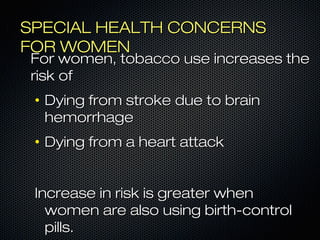 SSPPEECCIIAALL HHEEAALLTTHH CCOONNCCEERRNNSS 
FFOORR WWOOMMEENN 
FFoorr wwoommeenn,, ttoobbaaccccoo uussee iinnccrreeaasseess tthhee 
rriisskk ooff 
• DDyyiinngg ffrroomm ssttrrookkee dduuee ttoo bbrraaiinn 
hheemmoorrrrhhaaggee 
• DDyyiinngg ffrroomm aa hheeaarrtt aattttaacckk 
IInnccrreeaassee iinn rriisskk iiss ggrreeaatteerr wwhheenn 
wwoommeenn aarree aallssoo uussiinngg bbiirrtthh--ccoonnttrrooll 
ppiillllss.. 
 