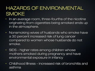HHAAZZAARRDDSS OOFF EENNVVIIRROONNMMEENNTTAALL 
SSMMOOKKEE 
• IInn aann aavveerraaggee rroooomm,, tthhrreeee--ffoouurrtthhss ooff tthhee nniiccoottiinnee 
oorriiggiinnaattiinngg ffrroomm cciiggaarreetttteess bbeeiinngg ssmmookkeedd eennddss uupp 
iinn tthhee aattmmoosspphheerree.. 
• NNoonnssmmookkiinngg wwiivveess ooff hhuussbbaannddss wwhhoo ssmmookkee hhaavvee 
aa 330 ppeerrcceenntt iinnccrreeaasseedd rriisskk ooff lluunngg ccaanncceerr 
ccoommppaarreedd ttoo wwoommeenn wwhhoossee hhuussbbaannddss ddoo nnoott 
ssmmookkee.. 
• SSIIDDSS -- hhiigghheerr rraatteess aammoonngg cchhiillddrreenn wwhhoossee 
mmootthheerrss ssmmookkeedd dduurriinngg pprreeggnnaannccyy aanndd hhaavvee 
eennvviirroonnmmeennttaall eexxppoossuurree iinn iinnffaannccyy 
• CChhiillddhhoooodd IIllllnneessss -- iinnccrreeaasseedd rriisskk ooff bbrroonncchhiittiiss aanndd 
aasstthhmmaa 
 