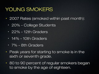 YYOOUUNNGG SSMMOOKKEERRSS 
• 220077 RRaatteess ((ssmmookkeedd wwiitthhiinn ppaasstt mmoonntthh)):: 
• 220%% -- CCoolllleeggee SSttuuddeennttss 
• 2222%% -- 1122tthh GGrraaddeerrss 
• 1144%% -- 110tthh GGrraaddeerrss 
• 77%% -- 88tthh GGrraaddeerrss 
• PPeeaakk yyeeaarrss ffoorr ssttaarrttiinngg ttoo ssmmookkee iiss iinn tthhee 
ssiixxtthh oorr sseevveenntthh ggrraaddee.. 
• 880 ttoo 990 ppeerrcceenntt ooff rreegguullaarr ssmmookkeerrss bbeeggaann 
ttoo ssmmookkee bbyy tthhee aaggee ooff eeiigghhtteeeenn.. 
 