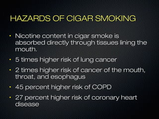 HHAAZZAARRDDSS OOFF CCIIGGAARR SSMMOOKKIINNGG 
• NNiiccoottiinnee ccoonntteenntt iinn cciiggaarr ssmmookkee iiss 
aabbssoorrbbeedd ddiirreeccttllyy tthhrroouugghh ttiissssuueess lliinniinngg tthhee 
mmoouutthh.. 
• 55 ttiimmeess hhiigghheerr rriisskk ooff lluunngg ccaanncceerr 
• 22 ttiimmeess hhiigghheerr rriisskk ooff ccaanncceerr ooff tthhee mmoouutthh,, 
tthhrrooaatt,, aanndd eessoopphhaagguuss 
• 4455 ppeerrcceenntt hhiigghheerr rriisskk ooff CCOOPPDD 
• 2277 ppeerrcceenntt hhiigghheerr rriisskk ooff ccoorroonnaarryy hheeaarrtt 
ddiisseeaassee 
 