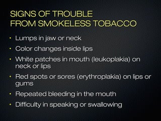 SSIIGGNNSS OOFF TTRROOUUBBLLEE 
FFRROOMM SSMMOOKKEELLEESSSS TTOOBBAACCCCOO 
• LLuummppss iinn jjaaww oorr nneecckk 
• CCoolloorr cchhaannggeess iinnssiiddee lliippss 
• WWhhiittee ppaattcchheess iinn mmoouutthh ((lleeuukkooppllaakkiiaa)) oonn 
nneecckk oorr lliippss 
• RReedd ssppoottss oorr ssoorreess ((eerryytthhrrooppllaakkiiaa)) oonn lliippss oorr 
gguummss 
• RReeppeeaatteedd bblleeeeddiinngg iinn tthhee mmoouutthh 
• DDiiffffiiccuullttyy iinn ssppeeaakkiinngg oorr sswwaalllloowwiinngg 
 