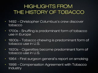 HHIIGGHHLLIIGGHHTTSS FFRROOMM 
TTHHEE HHIISSTTOORRYY OOFF TTOOBBAACCCCOO 
• 11449922 -- CChhrriissttoopphheerr CCoolluummbbuuss’’ss ccrreeww ddiissccoovveerr 
ttoobbaaccccoo 
• 11770000ss -- SSnnuuffffiinngg iiss pprreeddoommiinnaanntt ffoorrmm ooff ttoobbaaccccoo 
uussee iinn EEuurrooppee 
• 11880000ss -- TToobbaaccccoo cchheewwiinngg iiss pprreeddoommiinnaanntt ffoorrmm ooff 
ttoobbaaccccoo uussee iinn UU..SS.. 
• 11992200ss -- CCiiggaarreetttteess bbeeccoommee pprreeddoommiinnaanntt ffoorrmm ooff 
ttoobbaaccccoo uussee iinn UU..SS.. 
• 11996644 -- FFiirrsstt ssuurrggeeoonn ggeenneerraall’’ss rreeppoorrtt oonn ssmmookkiinngg 
• 11999988 -- CCoommppeennssaattiioonn AAggrreeeemmeenntt wwiitthh TToobbaaccccoo 
IInndduussttrryy 
 