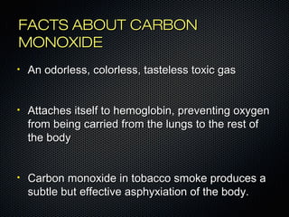 FFAACCTTSS AABBOOUUTT CCAARRBBOONN 
MMOONNOOXXIIDDEE 
• AAnn ooddoorrlleessss,, ccoolloorrlleessss,, ttaasstteelleessss ttooxxiicc ggaass 
• AAttttaacchheess iittsseellff ttoo hheemmoogglloobbiinn,, pprreevveennttiinngg ooxxyyggeenn 
ffrroomm bbeeiinngg ccaarrrriieedd ffrroomm tthhee lluunnggss ttoo tthhee rreesstt ooff 
tthhee bbooddyy 
• CCaarrbboonn mmoonnooxxiiddee iinn ttoobbaaccccoo ssmmookkee pprroodduucceess aa 
ssuubbttllee bbuutt eeffffeeccttiivvee aasspphhyyxxiiaattiioonn ooff tthhee bbooddyy.. 
 