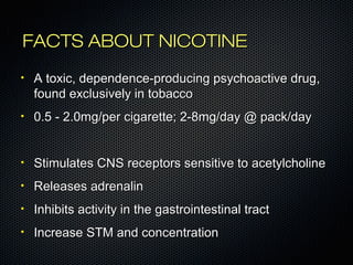 FFAACCTTSS AABBOOUUTT NNIICCOOTTIINNEE 
• AA ttooxxiicc,, ddeeppeennddeennccee--pprroodduucciinngg ppssyycchhooaaccttiivvee ddrruugg,, 
ffoouunndd eexxcclluussiivveellyy iinn ttoobbaaccccoo 
• 00..55 -- 22..00mmgg//ppeerr cciiggaarreettttee;; 22--88mmgg//ddaayy @@ ppaacckk//ddaayy 
• SSttiimmuullaatteess CCNNSS rreecceeppttoorrss sseennssiittiivvee ttoo aacceettyyllcchhoolliinnee 
• RReelleeaasseess aaddrreennaalliinn 
• IInnhhiibbiittss aaccttiivviittyy iinn tthhee ggaassttrrooiinntteessttiinnaall ttrraacctt 
• IInnccrreeaassee SSTTMM aanndd ccoonncceennttrraattiioonn 
 