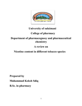1
University of sulaimani
College of pharmacy
Department of pharmacognosy and pharmaceutical
chemistry
A review on
Nicotine content in different tobacco species
Prepared by
Muhammad Koksh Sdiq
B.Sc. in pharmacy
 