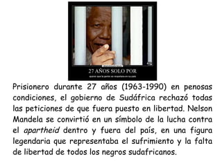 Prisionero durante 27 años (1963-1990) en penosas
condiciones, el gobierno de Sudáfrica rechazó todas
las peticiones de que fuera puesto en libertad. Nelson
Mandela se convirtió en un símbolo de la lucha contra
el apartheid dentro y fuera del país, en una figura
legendaria que representaba el sufrimiento y la falta
de libertad de todos los negros sudafricanos.
 