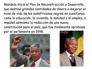 Mandela inició el Plan de Reconstrucción y Desarrollo,
que destinó grandes cantidades de dinero a mejorar el
nivel de vida de los sudafricanos negros en cuestiones
como la educación, la vivienda, la sanidad o el empleo, e
impulsó asimismo la redacción de una nueva
constitución para el país, que fue finalmente aprobada
por el parlamento en 1996.
 