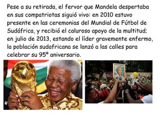Pese a su retirada, el fervor que Mandela despertaba
en sus compatriotas siguió vivo: en 2010 estuvo
presente en las ceremonias del Mundial de Fútbol de
Sudáfrica, y recibió el caluroso apoyo de la multitud;
en julio de 2013, estando el líder gravemente enfermo,
la población sudafricana se lanzó a las calles para
celebrar su 95º aniversario.
 