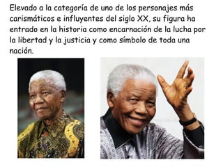 Elevado a la categoría de uno de los personajes más
carismáticos e influyentes del siglo XX, su figura ha
entrado en la historia como encarnación de la lucha por
la libertad y la justicia y como símbolo de toda una
nación.
 
