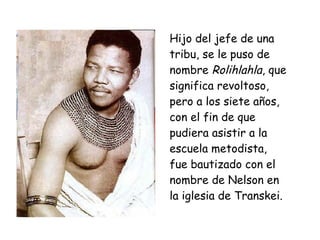 Hijo del jefe de una
tribu, se le puso de
nombre Rolihlahla, que
significa revoltoso,
pero a los siete años,
con el fin de que
pudiera asistir a la
escuela metodista,
fue bautizado con el
nombre de Nelson en
la iglesia de Transkei.
 