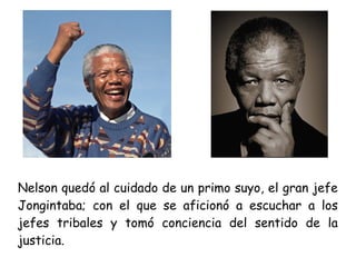 Nelson quedó al cuidado de un primo suyo, el gran jefe
Jongintaba; con el que se aficionó a escuchar a los
jefes tribales y tomó conciencia del sentido de la
justicia.
 