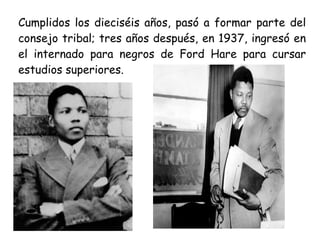 Cumplidos los dieciséis años, pasó a formar parte del
consejo tribal; tres años después, en 1937, ingresó en
el internado para negros de Ford Hare para cursar
estudios superiores.
 