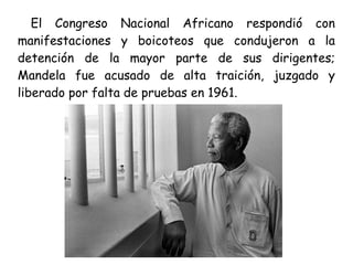 El Congreso Nacional Africano respondió con
manifestaciones y boicoteos que condujeron a la
detención de la mayor parte de sus dirigentes;
Mandela fue acusado de alta traición, juzgado y
liberado por falta de pruebas en 1961.
 