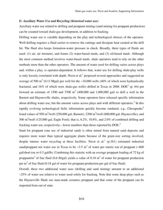 Shale-gas water use, Nicot and Scanlon, Supporting Information
S10
E- Auxiliary Water Use and Recycling (historical water use)
Auxiliary water use related to drilling and proppant mining (sand mining for proppant production)
can be counted toward shale-gas development, in addition to fracking.
Drilling water use is variable depending on the play and technological choices of the operator.
Well drilling requires a fluid carrier to remove the cuttings and dissipate heat created at the drill
bit. The fluid also keeps formation-water pressure in check. Broadly, three types of fluids are
used: (1) air, air mixtures, and foams (2) water-based muds, and (3) oil-based muds. Although
the most common method involves water-based muds, shale operators tend to rely on the other
methods more than the other operators. The amount of water used for drilling varies across plays
and, within a play, is operator-dependent. It follows that, water use for drilling shale-play wells
is only loosely correlated with depth. Nicot et al.1
proposed several approaches and suggested an
average of 500 m3
(0.13 Mgal) per well for the ~10,000 wells (40% of which were hydraulically
fractured, and 16% of which were shale-gas wells) drilled in Texas in 2008. DOE2
(p. 64) put
forward an estimate of 1500 and 3700 m3
(400,000 and 1,000,000 gal) to drill a well in the
Barnett and Haynesville shales, respectively. Some operators have released specific information
about drilling water use, but the amount varies across plays and with different operators.3
In this
rapidly evolving technological field, information quickly become outdated; e.g., Chesapeake4
listed values of 950 m3
/well (250,000 gal, Barnett), 2300 m3
/well (600,000 gal, Haynesville), and
500 m3
/well (125,000 gal, Eagle Ford); that is, 6.2%, 10.8%, and 2.0% of combined drilling and
fracking water use, respectively—lower numbers than those reported by DOE.2
Sand for proppant (one use of industrial sand) is often mined from natural sand deposits and
requires more water than typical aggregate plants because of the grain-size sorting involved,
despite intense water recycling at these facilities. Nicot et al.1
(p.161) estimated industrial
sand/proppant net water use in Texas to be ~2.5 m3
of water per metric ton of proppant (~600
gal/short ton or 0.3 gal/lb). Combining this statistic with an average proppant loading of 72 kg of
proppant/m3
of frac fluid (0.6 lb/gal) yields a value of 0.18 m3
of water for proppant production
per m3
of frac fluid (0.18 gal of water for proppant production per gal of frac fluid).
Overall, these two additional water uses (drilling and sand mining) amount to an additional
~25% of water use relative to water used solely for fracking. Note that some deep plays such as
the Haynesville Shale use man-made ceramics proppant and that some of the proppant can be
imported from out of state.
 