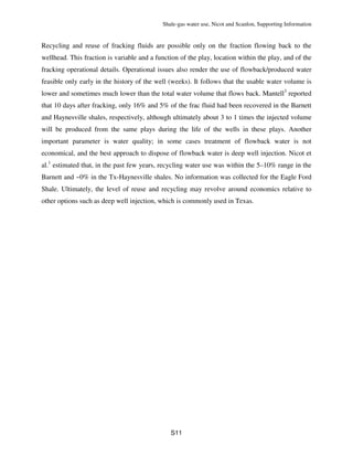 Shale-gas water use, Nicot and Scanlon, Supporting Information
S11
Recycling and reuse of fracking fluids are possible only on the fraction flowing back to the
wellhead. This fraction is variable and a function of the play, location within the play, and of the
fracking operational details. Operational issues also render the use of flowback/produced water
feasible only early in the history of the well (weeks). It follows that the usable water volume is
lower and sometimes much lower than the total water volume that flows back. Mantell3
reported
that 10 days after fracking, only 16% and 5% of the frac fluid had been recovered in the Barnett
and Haynesville shales, respectively, although ultimately about 3 to 1 times the injected volume
will be produced from the same plays during the life of the wells in these plays. Another
important parameter is water quality; in some cases treatment of flowback water is not
economical, and the best approach to dispose of flowback water is deep well injection. Nicot et
al.1
estimated that, in the past few years, recycling water use was within the 5–10% range in the
Barnett and ~0% in the Tx-Haynesville shales. No information was collected for the Eagle Ford
Shale. Ultimately, the level of reuse and recycling may revolve around economics relative to
other options such as deep well injection, which is commonly used in Texas.
 