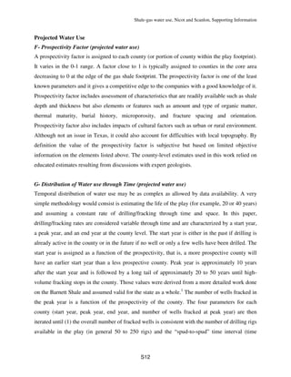 Shale-gas water use, Nicot and Scanlon, Supporting Information
S12
Projected Water Use
F- Prospectivity Factor (projected water use)
A prospectivity factor is assigned to each county (or portion of county within the play footprint).
It varies in the 0-1 range. A factor close to 1 is typically assigned to counties in the core area
decreasing to 0 at the edge of the gas shale footprint. The prospectivity factor is one of the least
known parameters and it gives a competitive edge to the companies with a good knowledge of it.
Prospectivity factor includes assessment of characteristics that are readily available such as shale
depth and thickness but also elements or features such as amount and type of organic matter,
thermal maturity, burial history, microporosity, and fracture spacing and orientation.
Prospectivity factor also includes impacts of cultural factors such as urban or rural environment.
Although not an issue in Texas, it could also account for difficulties with local topography. By
definition the value of the prospectivity factor is subjective but based on limited objective
information on the elements listed above. The county-level estimates used in this work relied on
educated estimates resulting from discussions with expert geologists.
G- Distribution of Water use through Time (projected water use)
Temporal distribution of water use may be as complex as allowed by data availability. A very
simple methodology would consist is estimating the life of the play (for example, 20 or 40 years)
and assuming a constant rate of drilling/fracking through time and space. In this paper,
drilling/fracking rates are considered variable through time and are characterized by a start year,
a peak year, and an end year at the county level. The start year is either in the past if drilling is
already active in the county or in the future if no well or only a few wells have been drilled. The
start year is assigned as a function of the prospectivity, that is, a more prospective county will
have an earlier start year than a less prospective county. Peak year is approximately 10 years
after the start year and is followed by a long tail of approximately 20 to 50 years until high-
volume fracking stops in the county. Those values were derived from a more detailed work done
on the Barnett Shale and assumed valid for the state as a whole.1
The number of wells fracked in
the peak year is a function of the prospectivity of the county. The four parameters for each
county (start year, peak year, end year, and number of wells fracked at peak year) are then
iterated until (1) the overall number of fracked wells is consistent with the number of drilling rigs
available in the play (in general 50 to 250 rigs) and the “spud-to-spud” time interval (time
 