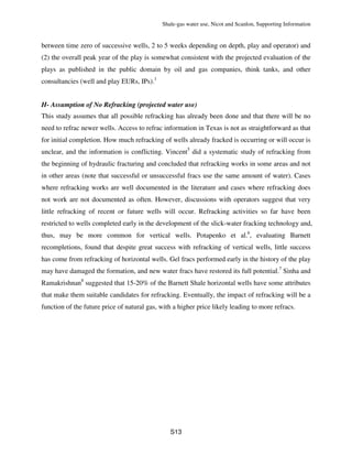 Shale-gas water use, Nicot and Scanlon, Supporting Information
S13
between time zero of successive wells, 2 to 5 weeks depending on depth, play and operator) and
(2) the overall peak year of the play is somewhat consistent with the projected evaluation of the
plays as published in the public domain by oil and gas companies, think tanks, and other
consultancies (well and play EURs, IPs).1
H- Assumption of No Refracking (projected water use)
This study assumes that all possible refracking has already been done and that there will be no
need to refrac newer wells. Access to refrac information in Texas is not as straightforward as that
for initial completion. How much refracking of wells already fracked is occurring or will occur is
unclear, and the information is conflicting. Vincent5
did a systematic study of refracking from
the beginning of hydraulic fracturing and concluded that refracking works in some areas and not
in other areas (note that successful or unsuccessful fracs use the same amount of water). Cases
where refracking works are well documented in the literature and cases where refracking does
not work are not documented as often. However, discussions with operators suggest that very
little refracking of recent or future wells will occur. Refracking activities so far have been
restricted to wells completed early in the development of the slick-water fracking technology and,
thus, may be more common for vertical wells. Potapenko et al.6
, evaluating Barnett
recompletions, found that despite great success with refracking of vertical wells, little success
has come from refracking of horizontal wells. Gel fracs performed early in the history of the play
may have damaged the formation, and new water fracs have restored its full potential.7
Sinha and
Ramakrishnan8
suggested that 15-20% of the Barnett Shale horizontal wells have some attributes
that make them suitable candidates for refracking. Eventually, the impact of refracking will be a
function of the future price of natural gas, with a higher price likely leading to more refracs.
 